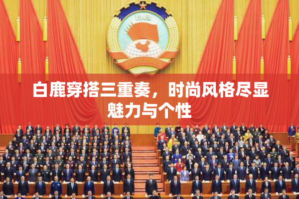 白鹿穿搭三重奏，时尚风格尽显魅力与个性