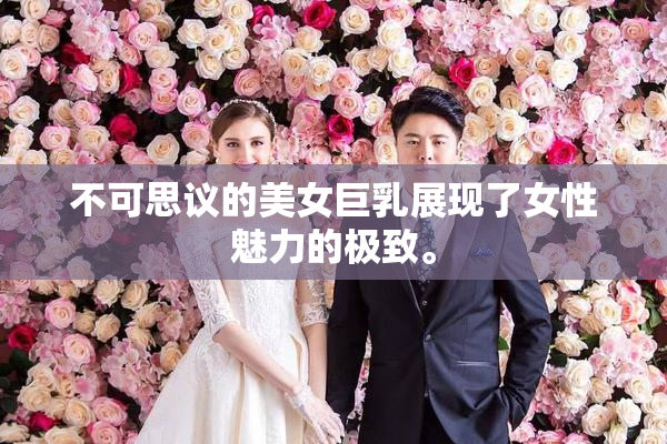 不可思议的美女巨乳展现了女性魅力的极致。