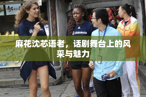 麻花沈芯语老，话剧舞台上的风采与魅力