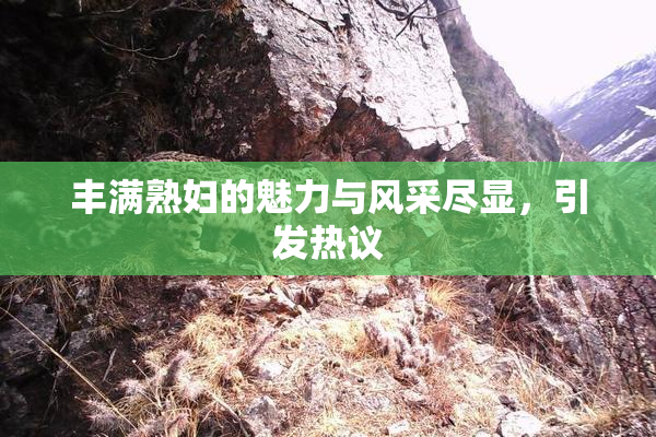 丰满熟妇的魅力与风采尽显，引发热议