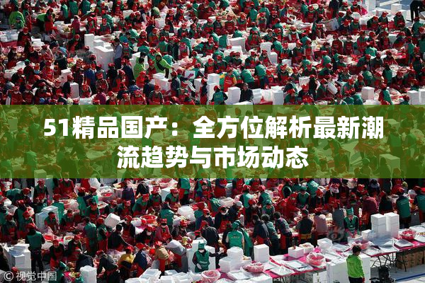 51精品国产：全方位解析最新潮流趋势与市场动态