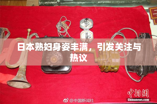 日本熟妇身姿丰满，引发关注与热议