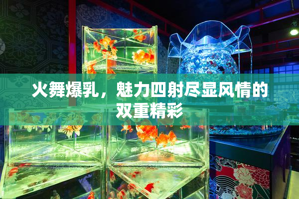 火舞爆乳，魅力四射尽显风情的双重精彩