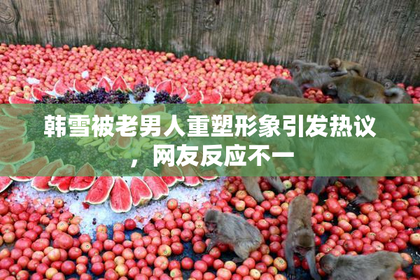 韩雪被老男人重塑形象引发热议，网友反应不一