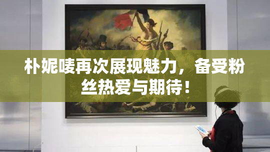 朴妮唛再次展现魅力，备受粉丝热爱与期待！