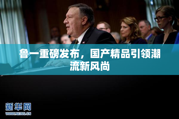 鲁一重磅发布，国产精品引领潮流新风尚