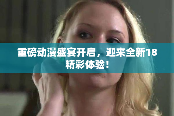 重磅动漫盛宴开启，迎来全新18精彩体验！