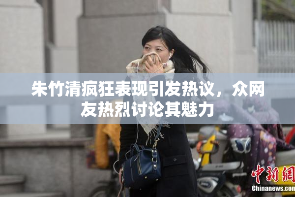 朱竹清疯狂表现引发热议，众网友热烈讨论其魅力