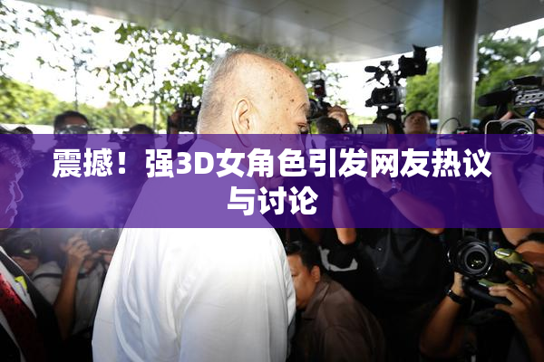 震撼！强3D女角色引发网友热议与讨论