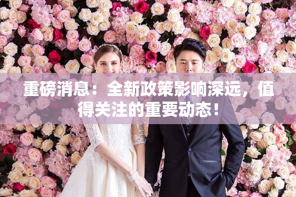 重磅消息：全新政策影响深远，值得关注的重要动态！