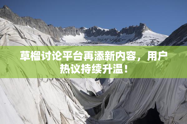 草榴讨论平台再添新内容，用户热议持续升温！