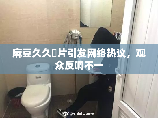 麻豆久久婬片引发网络热议，观众反响不一