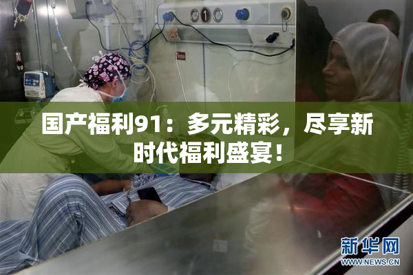 国产福利91：多元精彩，尽享新时代福利盛宴！