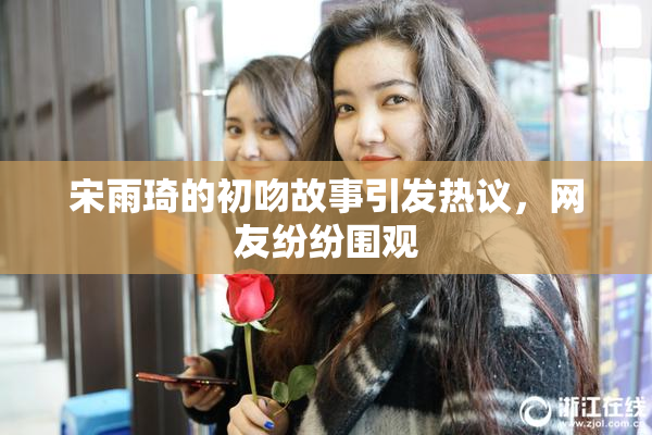 宋雨琦的初吻故事引发热议，网友纷纷围观