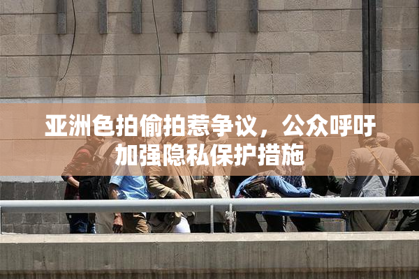 亚洲色拍偷拍惹争议，公众呼吁加强隐私保护措施