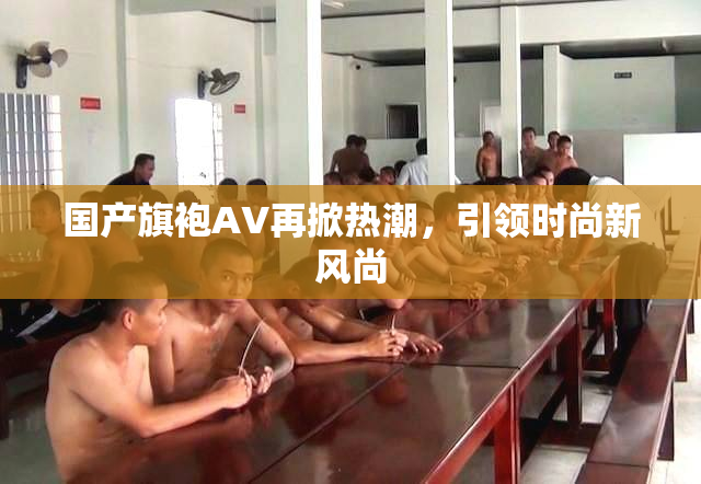国产旗袍AV再掀热潮，引领时尚新风尚