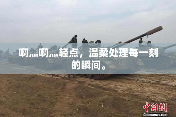 啊灬啊灬轻点，温柔处理每一刻的瞬间。