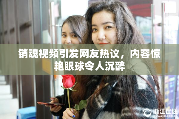 销魂视频引发网友热议，内容惊艳眼球令人沉醉