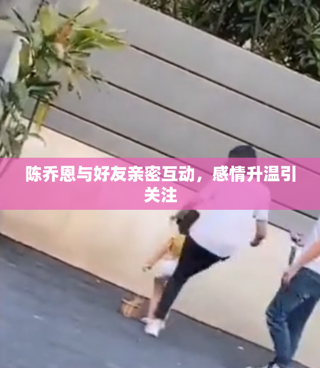 陈乔恩与好友亲密互动，感情升温引关注