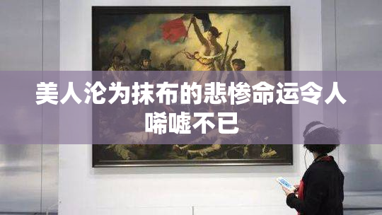 美人沦为抹布的悲惨命运令人唏嘘不已