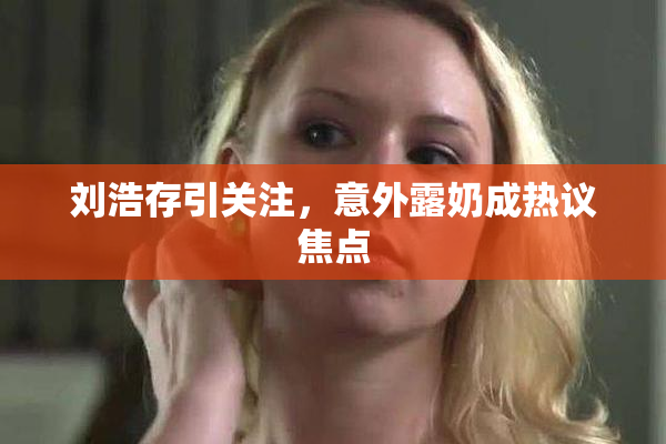刘浩存引关注，意外露奶成热议焦点
