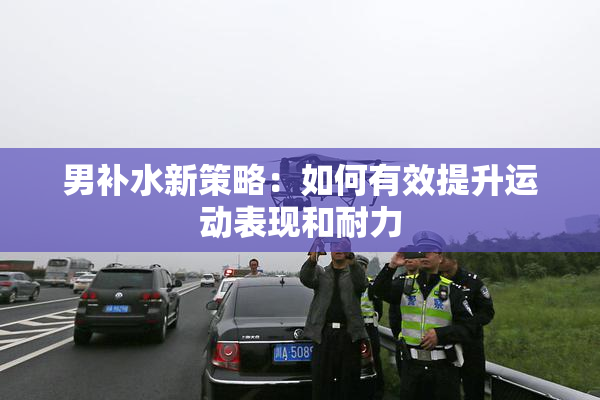 男补水新策略：如何有效提升运动表现和耐力