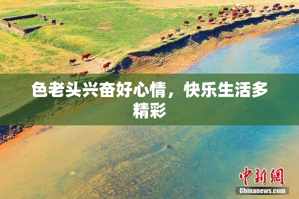 色老头兴奋好心情，快乐生活多精彩