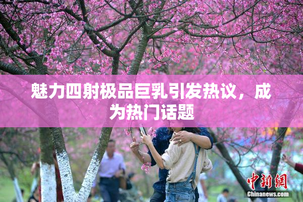 魅力四射极品巨乳引发热议，成为热门话题