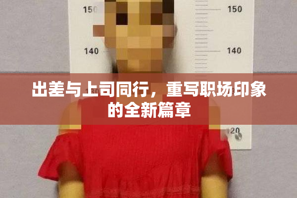 出差与上司同行，重写职场印象的全新篇章