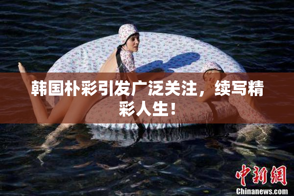 韩国朴彩引发广泛关注，续写精彩人生！