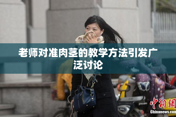 老师对准肉茎的教学方法引发广泛讨论