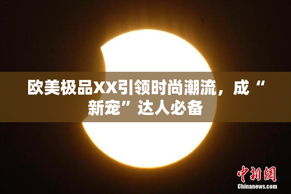 欧美极品XX引领时尚潮流，成“新宠”达人必备