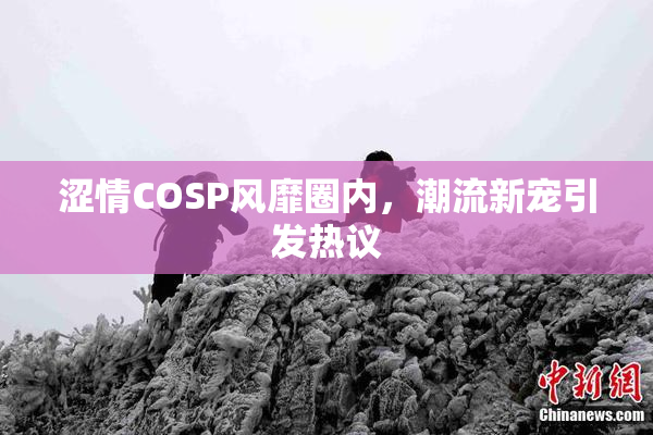 涩情COSP风靡圈内，潮流新宠引发热议