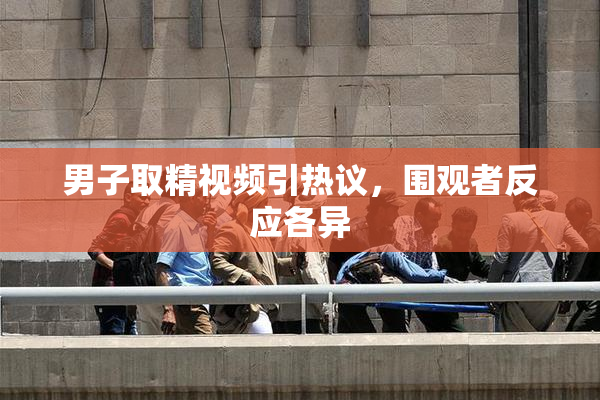 男子取精视频引热议，围观者反应各异
