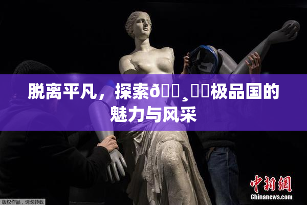 脱离平凡，探索🌸‌✿极品国的魅力与风采