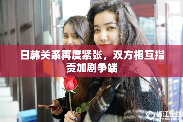 日韩关系再度紧张，双方相互指责加剧争端