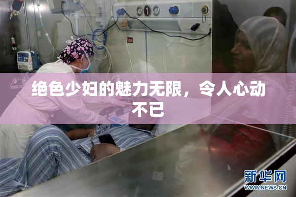 绝色少妇的魅力无限，令人心动不已