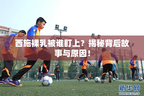 西施裸乳被谁盯上？揭秘背后故事与原因！