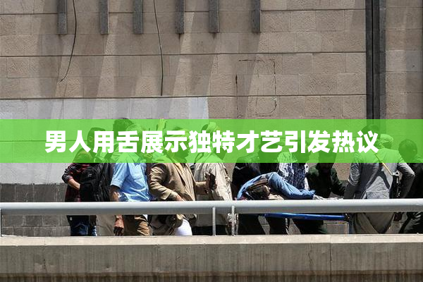 男人用舌展示独特才艺引发热议