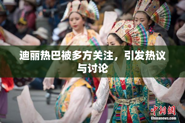 迪丽热巴被多方关注，引发热议与讨论