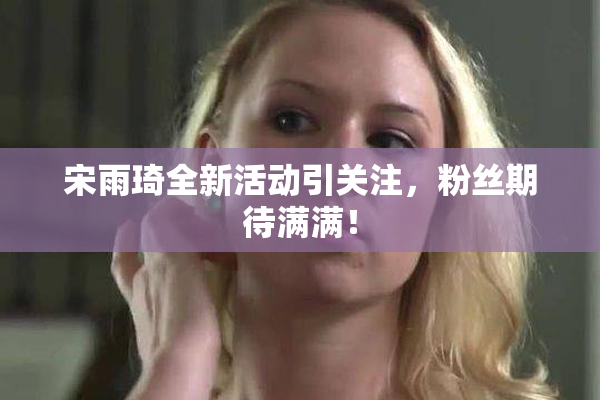 宋雨琦全新活动引关注，粉丝期待满满！