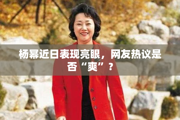 杨幂近日表现亮眼，网友热议是否“爽”？
