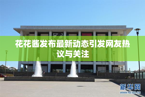 花花酱发布最新动态引发网友热议与关注