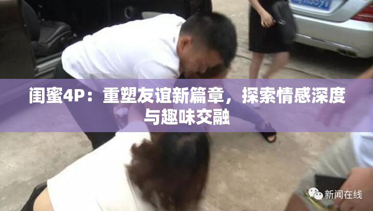 闺蜜4P：重塑友谊新篇章，探索情感深度与趣味交融