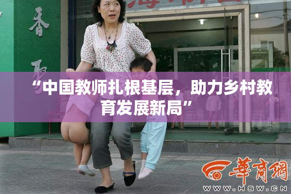 “中国教师扎根基层，助力乡村教育发展新局”