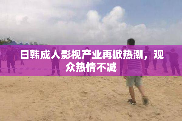 日韩成人影视产业再掀热潮，观众热情不减