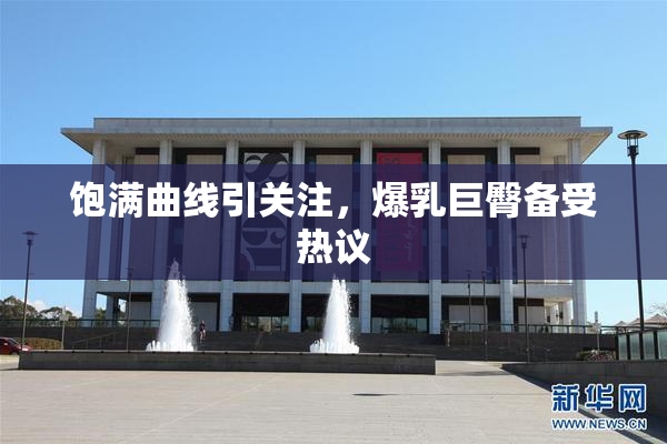 饱满曲线引关注，爆乳巨臀备受热议