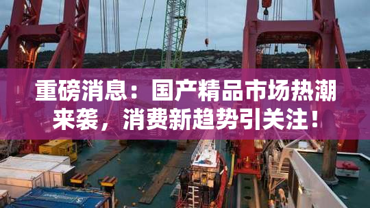 重磅消息：国产精品市场热潮来袭，消费新趋势引关注！