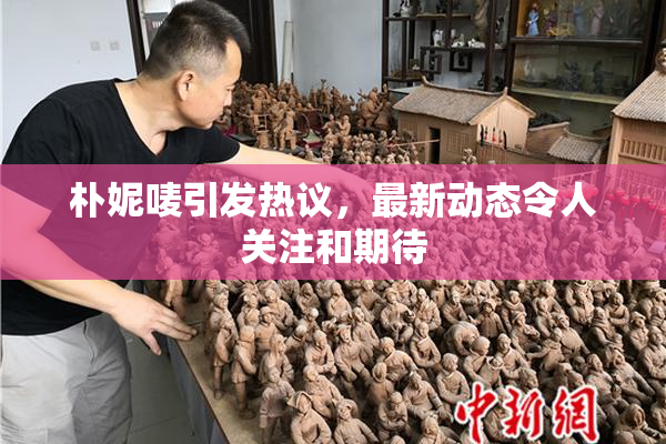 朴妮唛引发热议，最新动态令人关注和期待