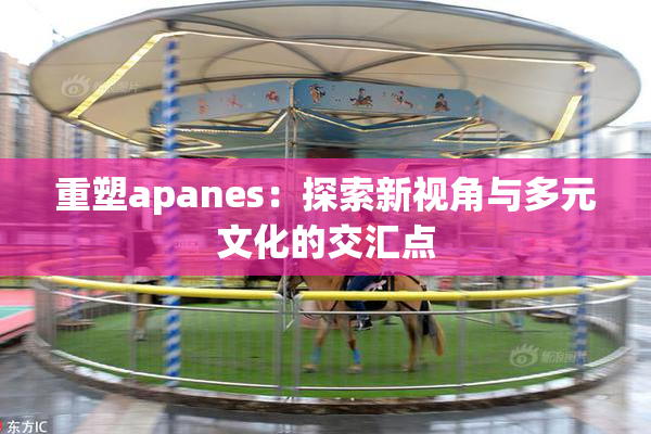 重塑apanes：探索新视角与多元文化的交汇点